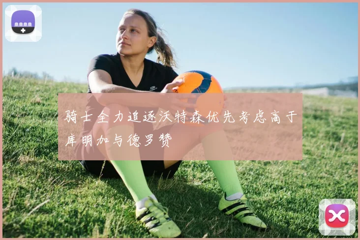 骑士全力追逐沃特森优先考虑高于库明加与德罗赞