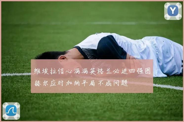 维埃拉信心满满英格兰必进四强图赫尔应对加纳平局不成问题