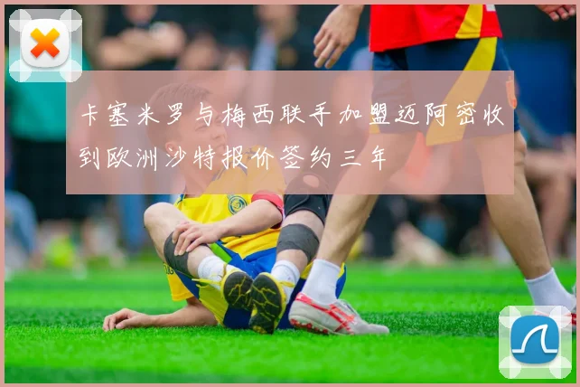 卡塞米罗与梅西联手加盟迈阿密收到欧洲沙特报价签约三年