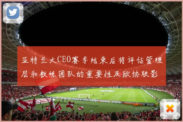 亚特兰大CEO赛季结束后将评估管理层和教练团队的重要性及欧协联影响