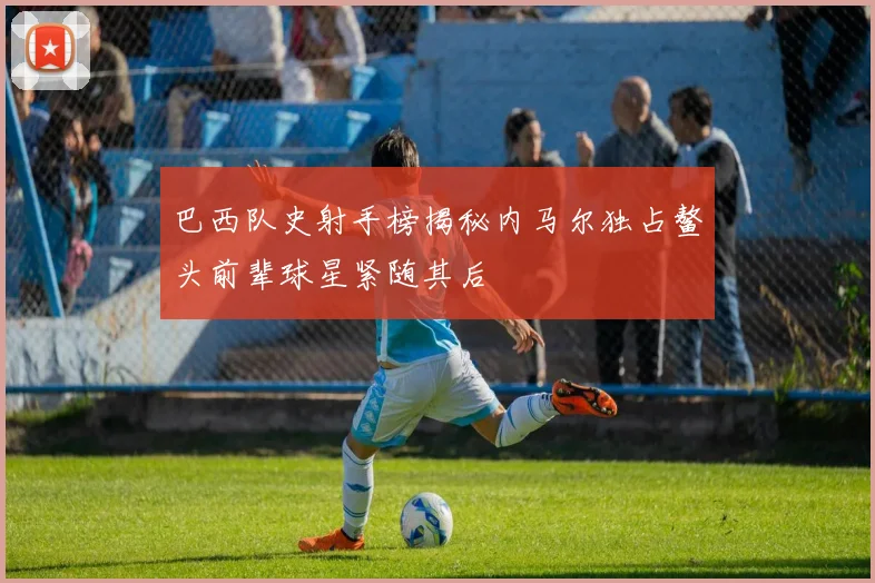 巴西队史射手榜揭秘内马尔独占鳌头前辈球星紧随其后