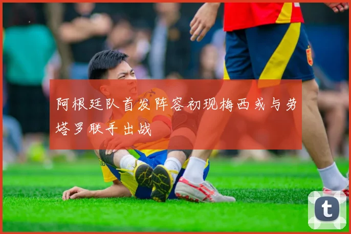 阿根廷队首发阵容初现梅西或与劳塔罗联手出战
