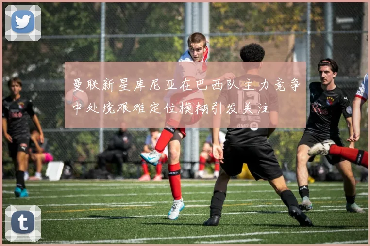 曼联新星库尼亚在巴西队主力竞争中处境艰难定位模糊引发关注