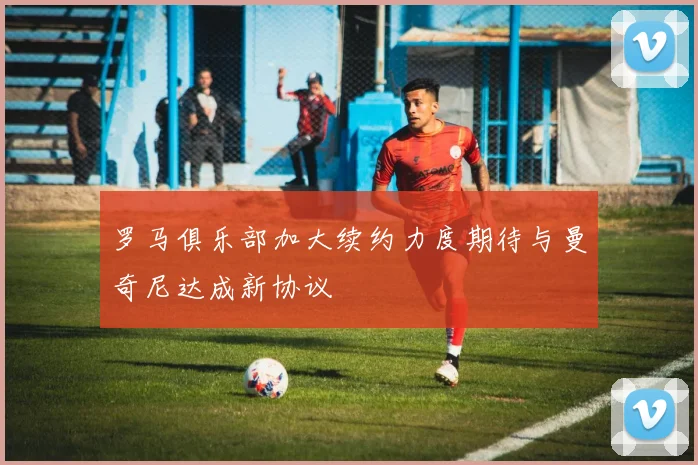 罗马俱乐部加大续约力度期待与曼奇尼达成新协议