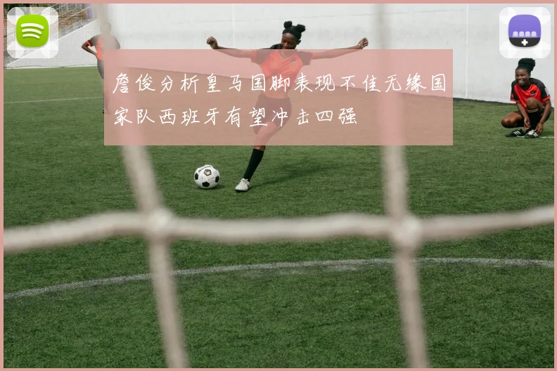 詹俊分析皇马国脚表现不佳无缘国家队西班牙有望冲击四强