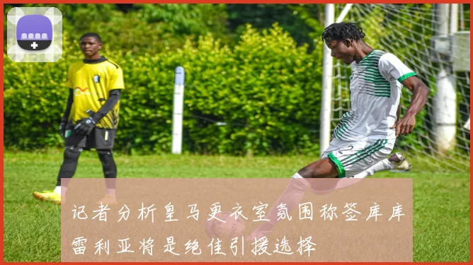 记者分析皇马更衣室氛围称签库库雷利亚将是绝佳引援选择