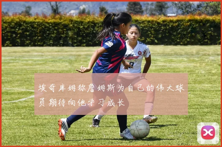 埃奇库姆称詹姆斯为自己的伟大球员期待向他学习成长