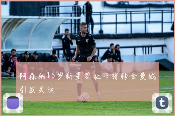 阿森纳16岁新星恩杜卡将转会曼城引发关注