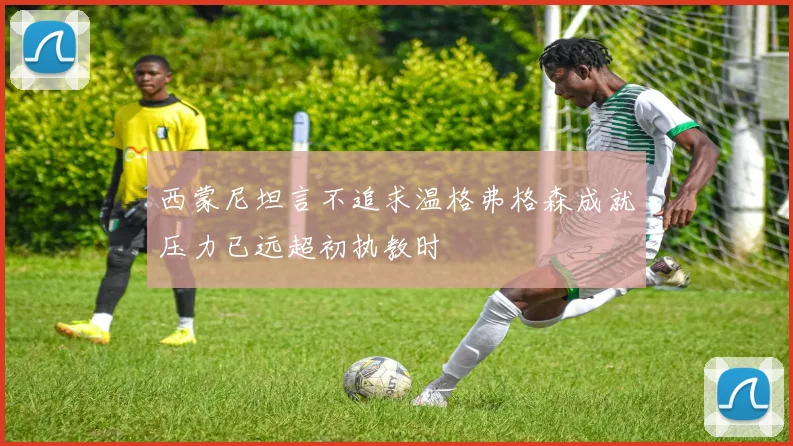 西蒙尼坦言不追求温格弗格森成就压力已远超初执教时