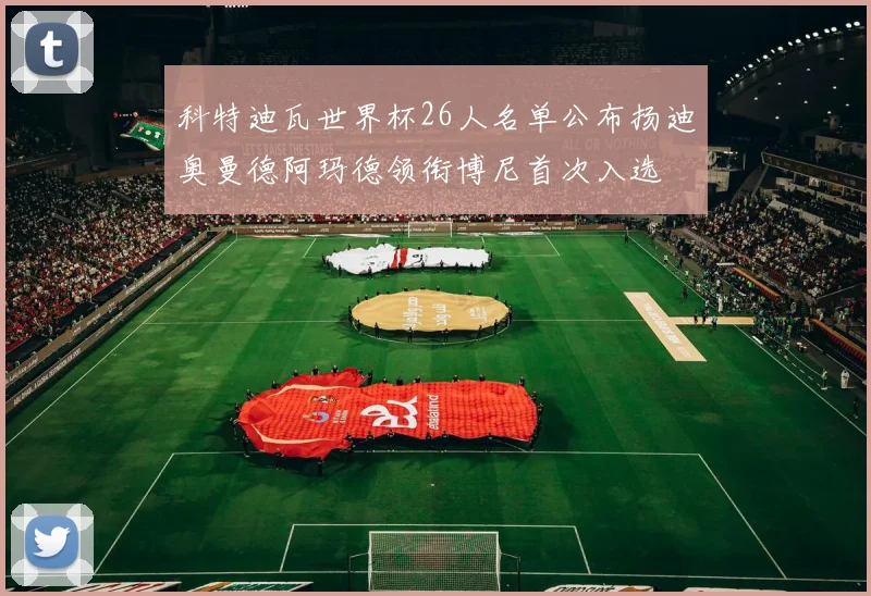 科特迪瓦世界杯26人名单公布扬迪奥曼德阿玛德领衔博尼首次入选
