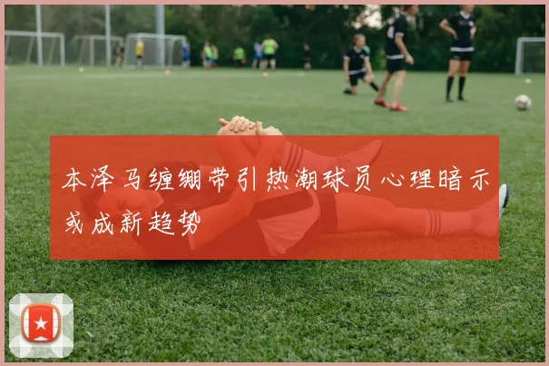 本泽马缠绷带引热潮球员心理暗示或成新趋势