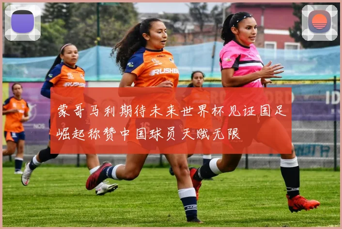 蒙哥马利期待未来世界杯见证国足崛起称赞中国球员天赋无限