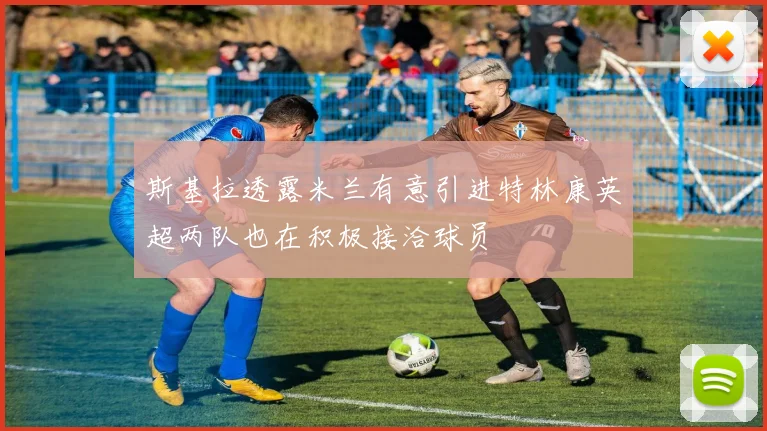 斯基拉透露米兰有意引进特林康英超两队也在积极接洽球员