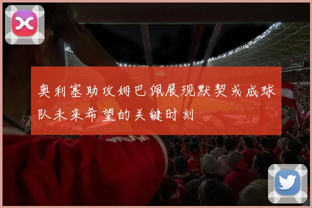 奥利塞助攻姆巴佩展现默契或成球队未来希望的关键时刻