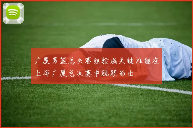 广厦男篮总决赛经验成关键谁能在上海广厦总决赛中脱颖而出