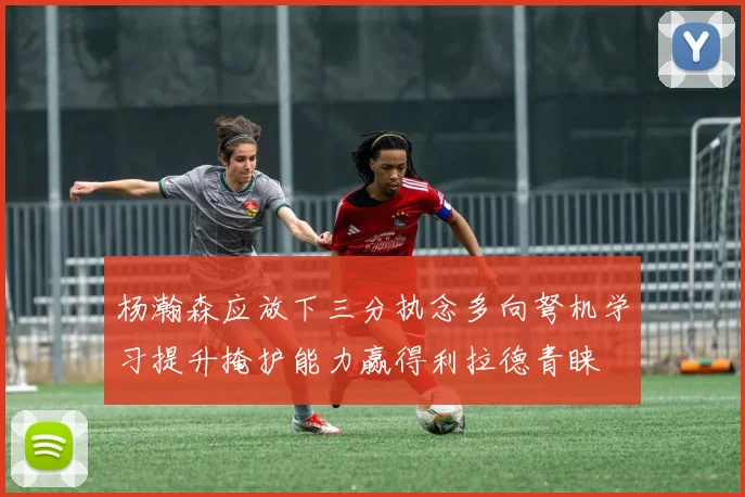 杨瀚森应放下三分执念多向弩机学习提升掩护能力赢得利拉德青睐