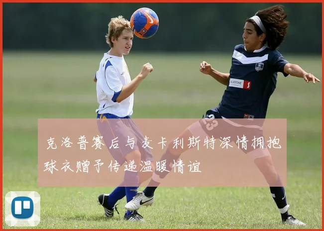 克洛普赛后与麦卡利斯特深情拥抱球衣赠予传递温暖情谊