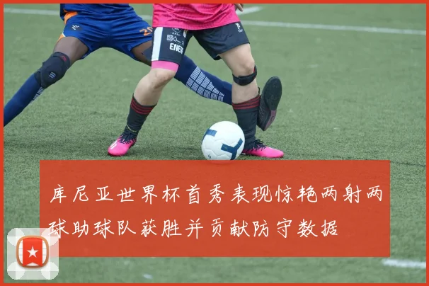 库尼亚世界杯首秀表现惊艳两射两球助球队获胜并贡献防守数据