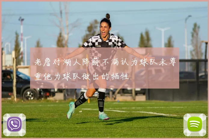 老詹对湖人降薪不满认为球队未尊重他为球队做出的牺牲