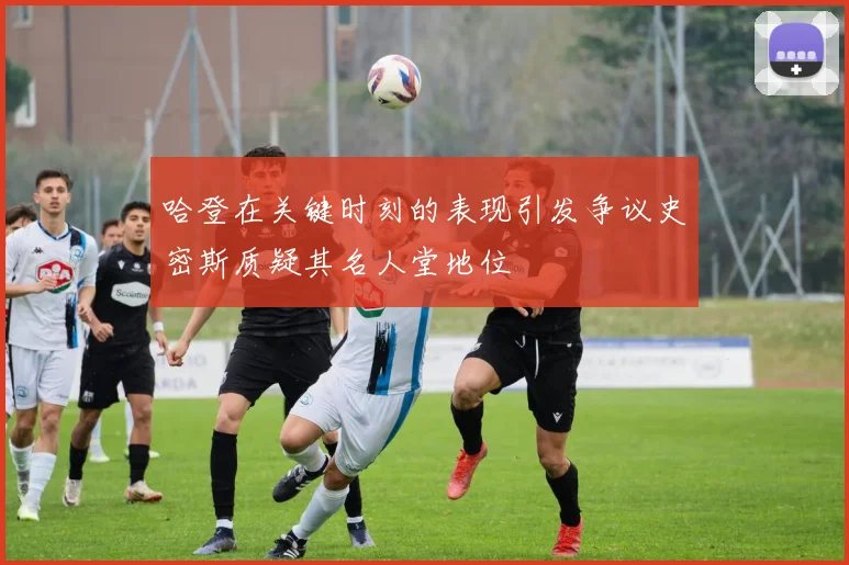 哈登在关键时刻的表现引发争议史密斯质疑其名人堂地位