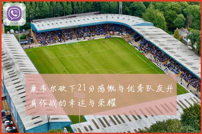 康韦尔砍下21分感慨与优秀队友并肩作战的幸运与荣耀