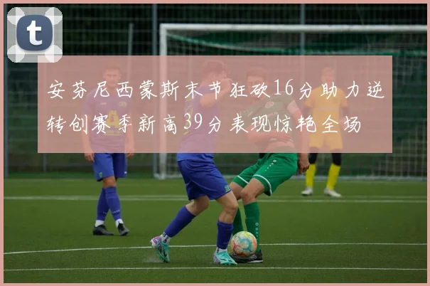 安芬尼西蒙斯末节狂砍16分助力逆转创赛季新高39分表现惊艳全场