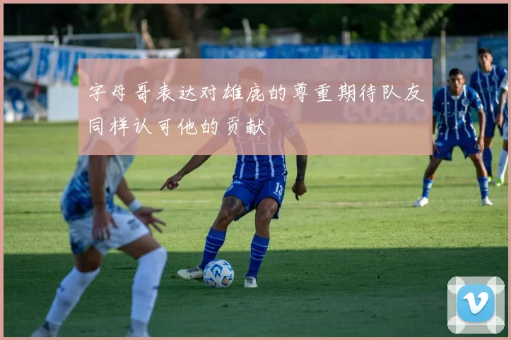 字母哥表达对雄鹿的尊重期待队友同样认可他的贡献