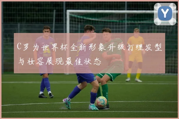 C罗为世界杯全新形象升级打理发型与妆容展现最佳状态