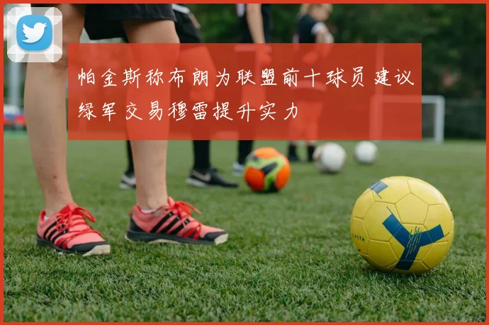 帕金斯称布朗为联盟前十球员建议绿军交易穆雷提升实力